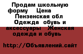 Продам школьную форму  › Цена ­ 2 000 - Пензенская обл. Одежда, обувь и аксессуары » Женская одежда и обувь   